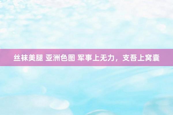 丝袜美腿 亚洲色图 军事上无力，支吾上窝囊