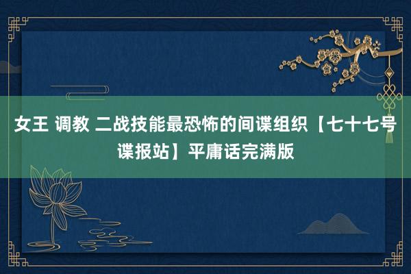 女王 调教 二战技能最恐怖的间谍组织【七十七号谍报站】平庸话完满版
