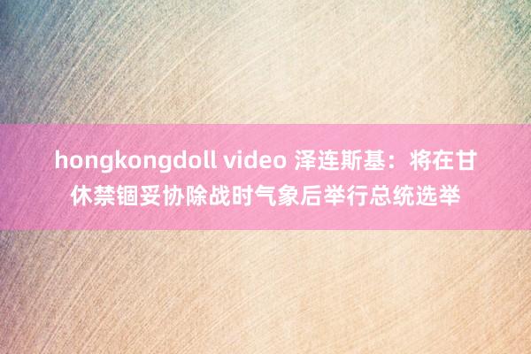 hongkongdoll video 泽连斯基：将在甘休禁锢妥协除战时气象后举行总统选举
