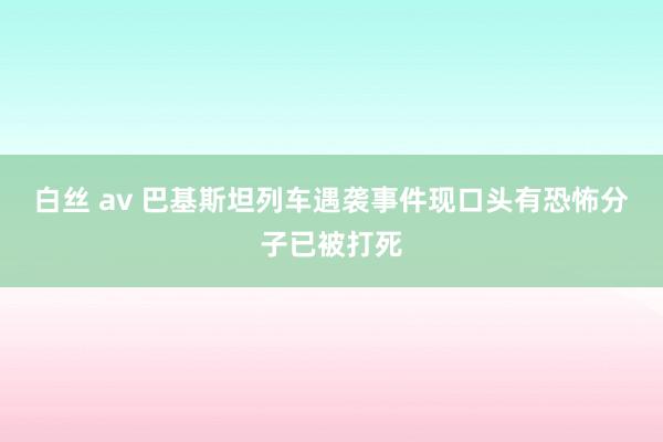 白丝 av 巴基斯坦列车遇袭事件现口头有恐怖分子已被打死