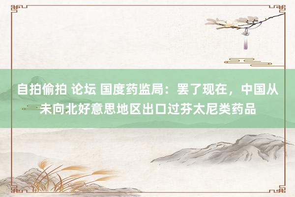 自拍偷拍 论坛 国度药监局：罢了现在，中国从未向北好意思地区出口过芬太尼类药品