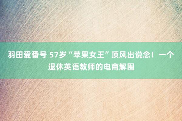 羽田爱番号 57岁“苹果女王”顶风出说念！一个退休英语教师的