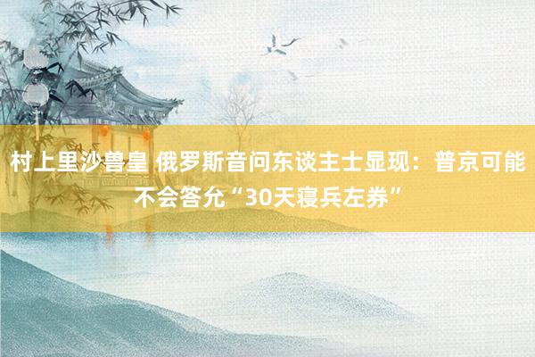 村上里沙兽皇 俄罗斯音问东谈主士显现：普京可能不会答允“30天寝兵左券”