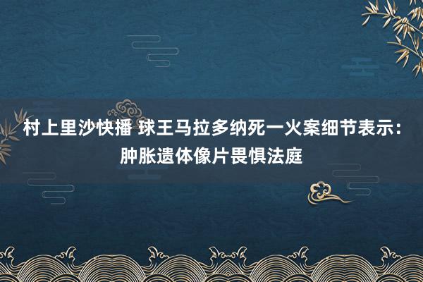 村上里沙快播 球王马拉多纳死一火案细节表示：肿胀遗体像片畏惧法庭