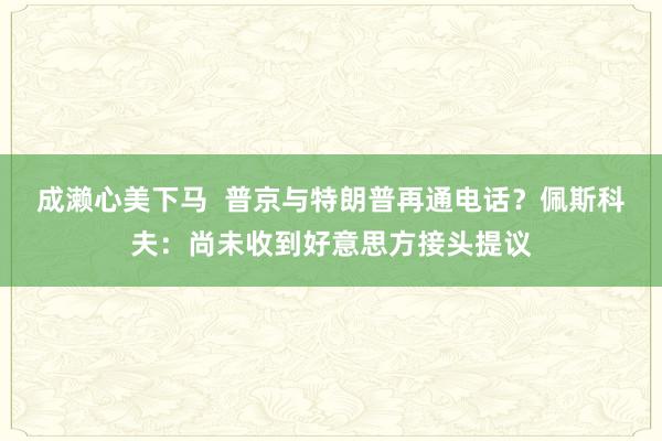 成濑心美下马 普京与特朗普再通电话？佩斯科夫：尚未收到好意