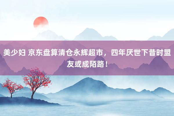 美少妇 京东盘算清仓永辉超市，四年厌世下昔时盟友或成陌路！