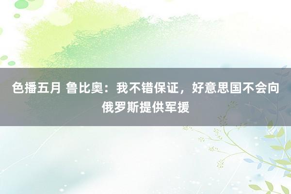 色播五月 鲁比奥：我不错保证，好意思国不会向俄罗斯提供军援