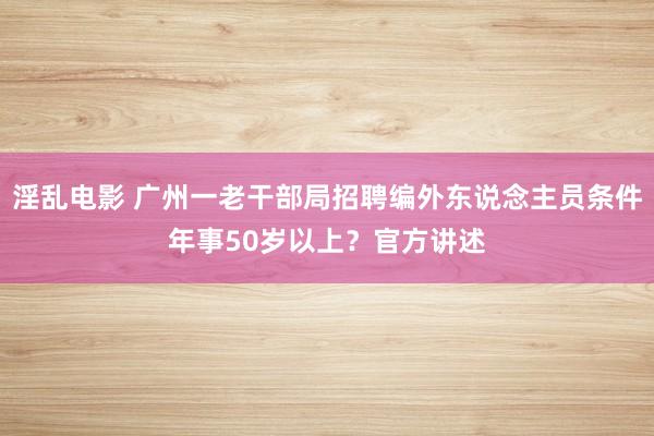 淫乱电影 广州一老干部局招聘编外东说念主员条件年事50岁以上