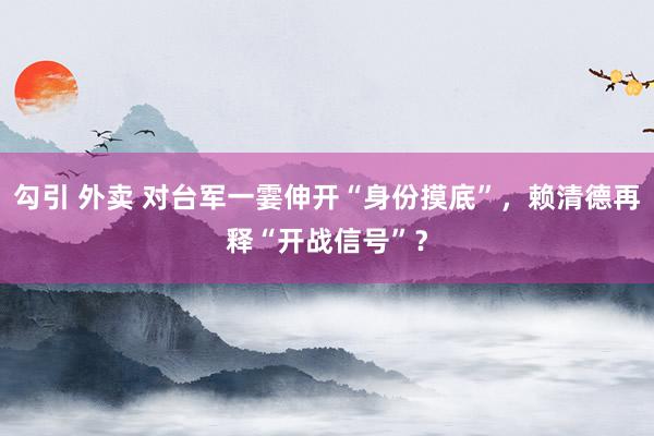 勾引 外卖 对台军一霎伸开“身份摸底”，赖清德再释“开战信号”？