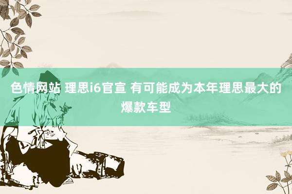色情网站 理思i6官宣 有可能成为本年理思最大的爆款车型